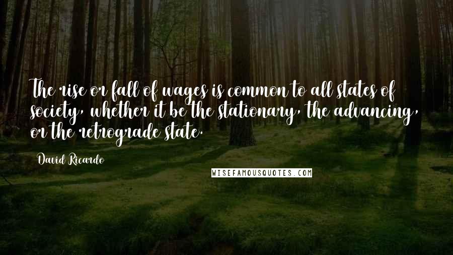 David Ricardo Quotes: The rise or fall of wages is common to all states of society, whether it be the stationary, the advancing, or the retrograde state.