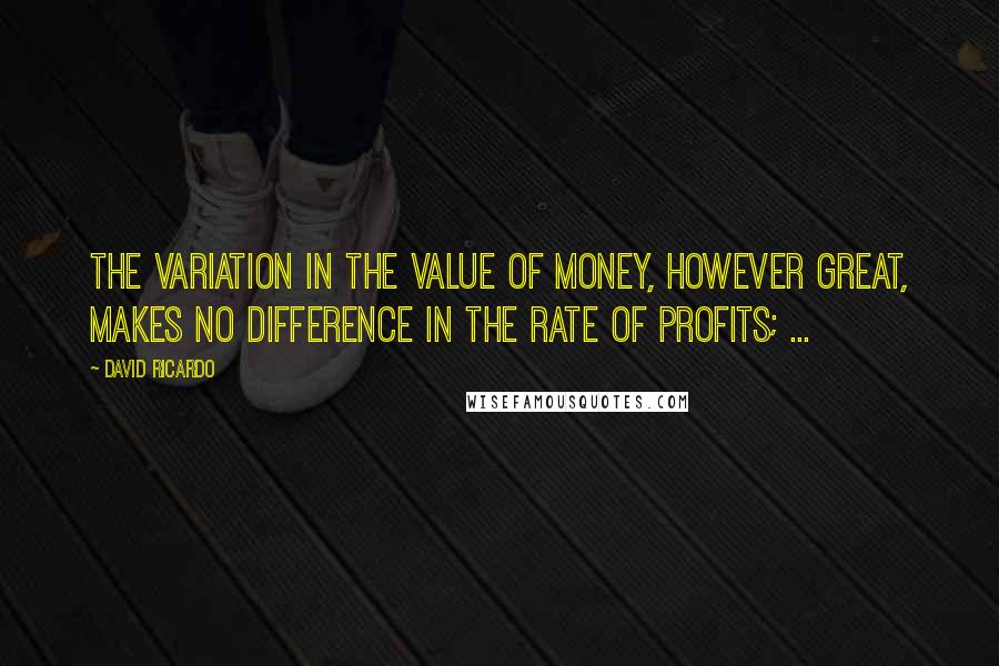 David Ricardo Quotes: The variation in the value of money, however great, makes no difference in the rate of profits; ...