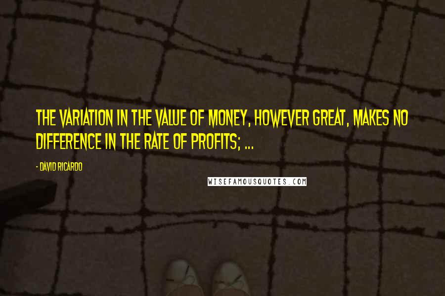 David Ricardo Quotes: The variation in the value of money, however great, makes no difference in the rate of profits; ...