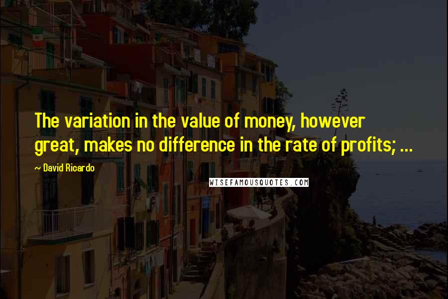 David Ricardo Quotes: The variation in the value of money, however great, makes no difference in the rate of profits; ...