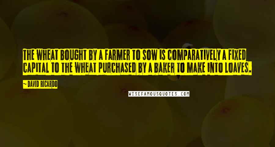 David Ricardo Quotes: The wheat bought by a farmer to sow is comparatively a fixed capital to the wheat purchased by a baker to make into loaves.