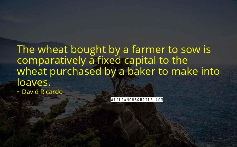 David Ricardo Quotes: The wheat bought by a farmer to sow is comparatively a fixed capital to the wheat purchased by a baker to make into loaves.