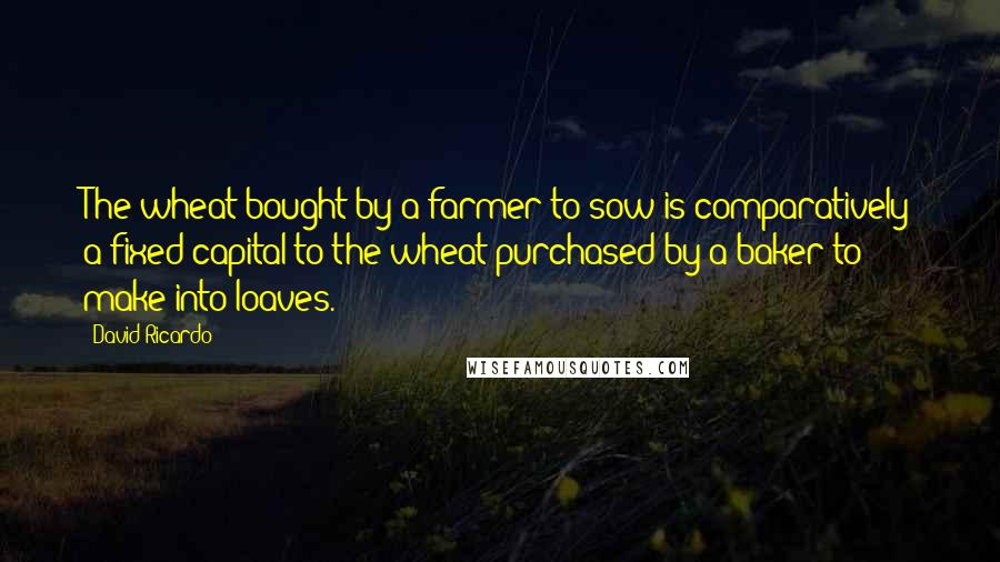 David Ricardo Quotes: The wheat bought by a farmer to sow is comparatively a fixed capital to the wheat purchased by a baker to make into loaves.