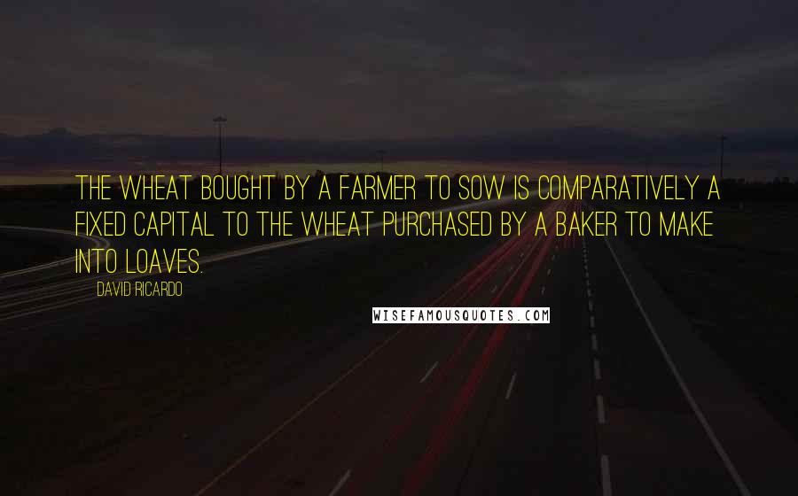 David Ricardo Quotes: The wheat bought by a farmer to sow is comparatively a fixed capital to the wheat purchased by a baker to make into loaves.