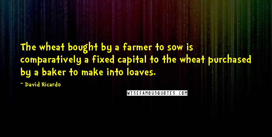 David Ricardo Quotes: The wheat bought by a farmer to sow is comparatively a fixed capital to the wheat purchased by a baker to make into loaves.