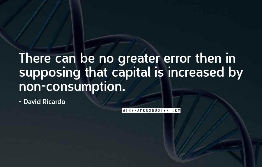 David Ricardo Quotes: There can be no greater error then in supposing that capital is increased by non-consumption.