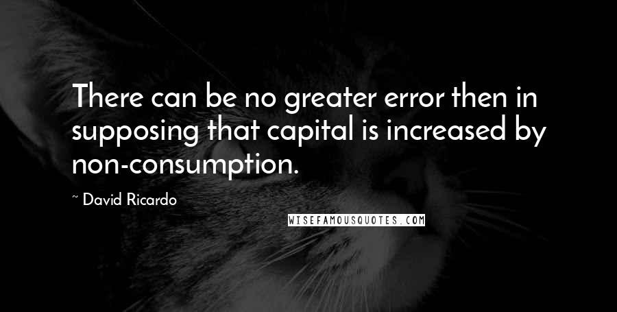 David Ricardo Quotes: There can be no greater error then in supposing that capital is increased by non-consumption.