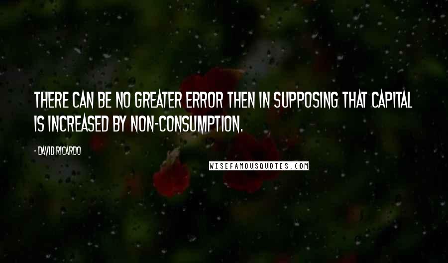 David Ricardo Quotes: There can be no greater error then in supposing that capital is increased by non-consumption.