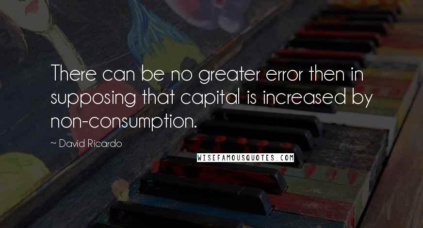 David Ricardo Quotes: There can be no greater error then in supposing that capital is increased by non-consumption.