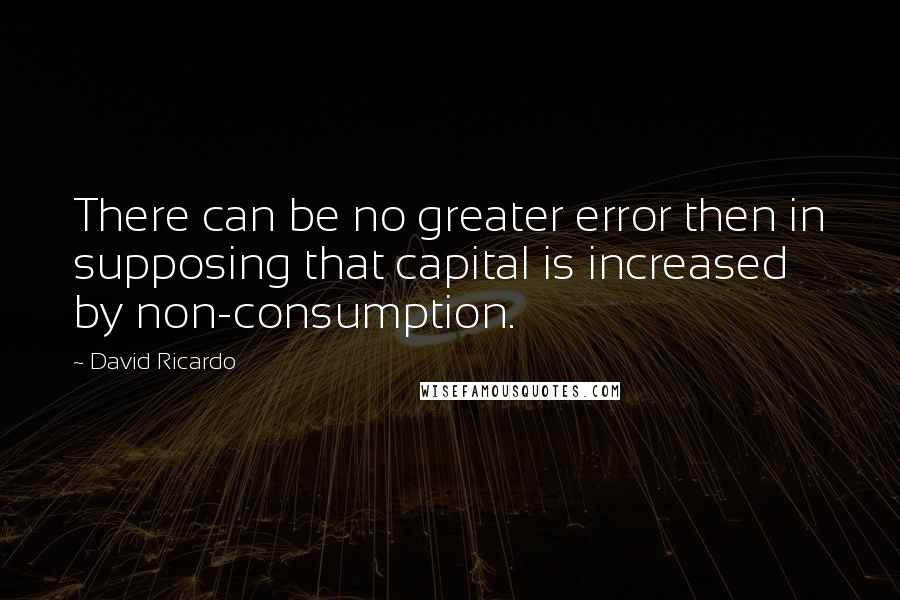 David Ricardo Quotes: There can be no greater error then in supposing that capital is increased by non-consumption.