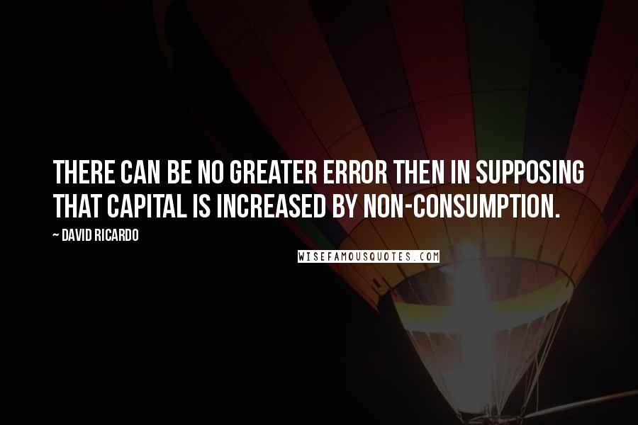 David Ricardo Quotes: There can be no greater error then in supposing that capital is increased by non-consumption.