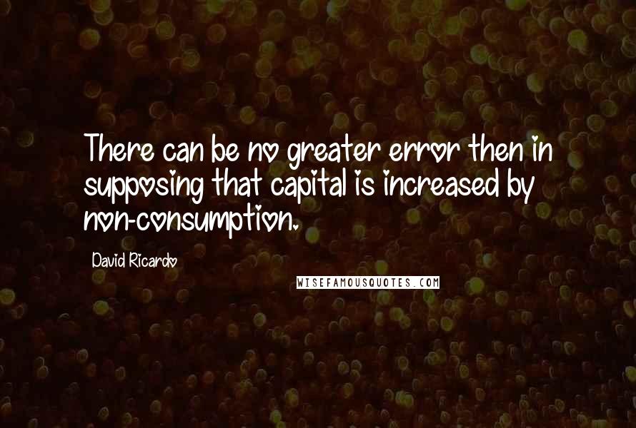 David Ricardo Quotes: There can be no greater error then in supposing that capital is increased by non-consumption.