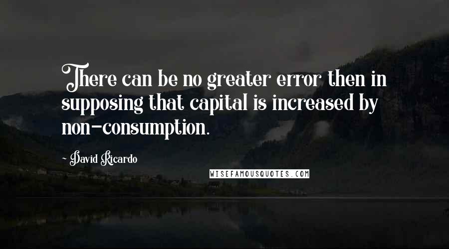 David Ricardo Quotes: There can be no greater error then in supposing that capital is increased by non-consumption.