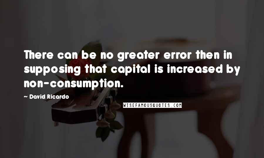 David Ricardo Quotes: There can be no greater error then in supposing that capital is increased by non-consumption.