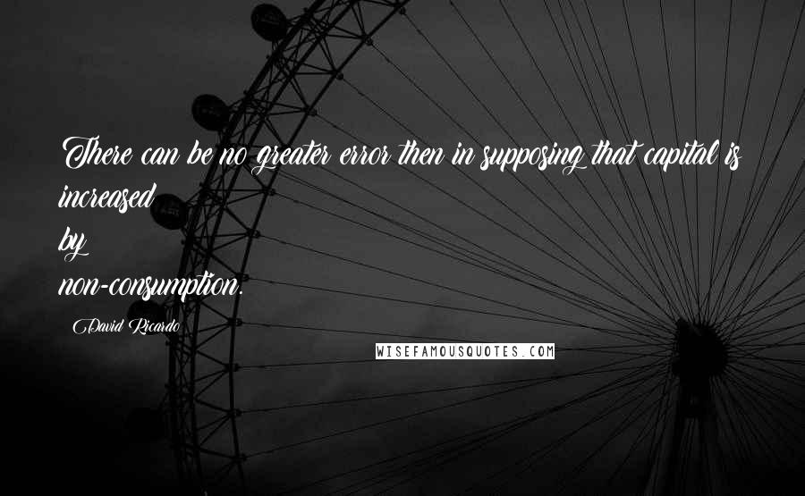 David Ricardo Quotes: There can be no greater error then in supposing that capital is increased by non-consumption.