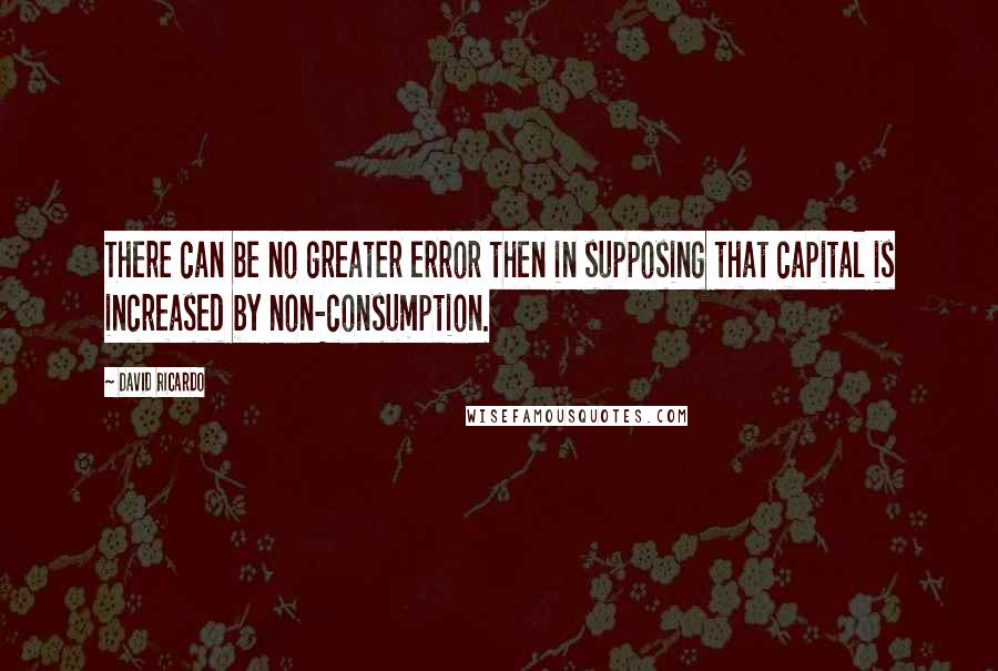 David Ricardo Quotes: There can be no greater error then in supposing that capital is increased by non-consumption.