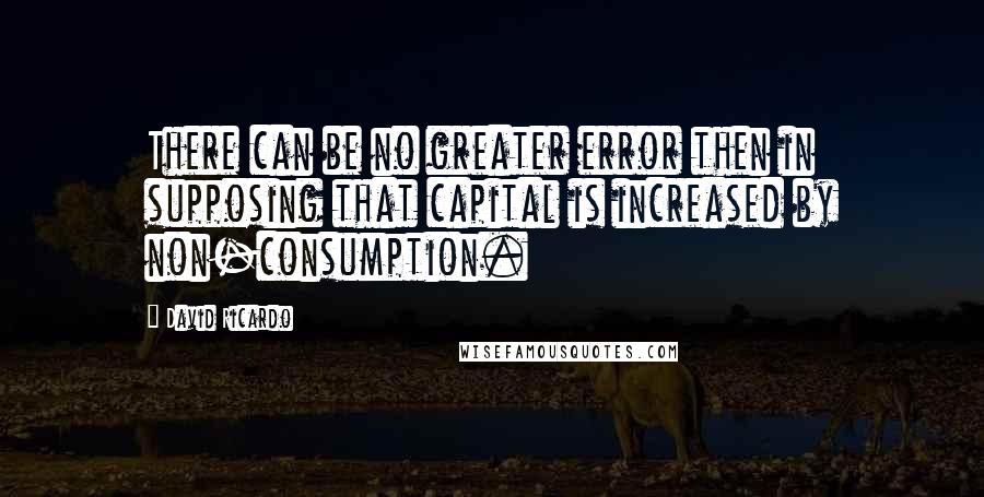 David Ricardo Quotes: There can be no greater error then in supposing that capital is increased by non-consumption.