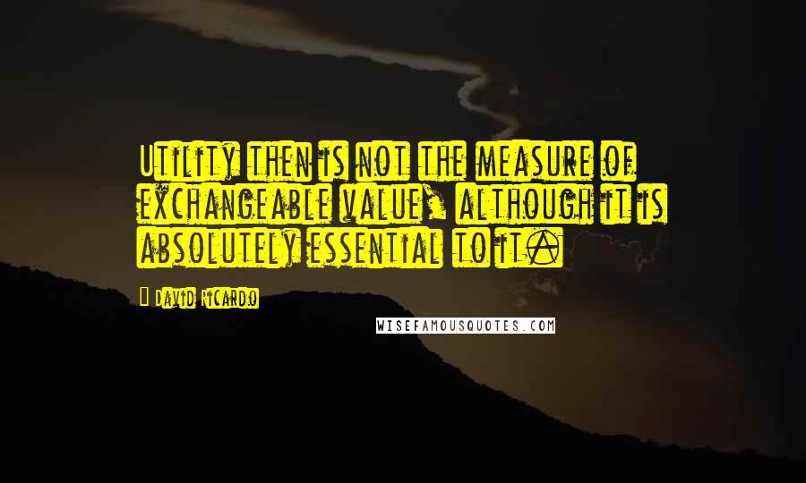 David Ricardo Quotes: Utility then is not the measure of exchangeable value, although it is absolutely essential to it.