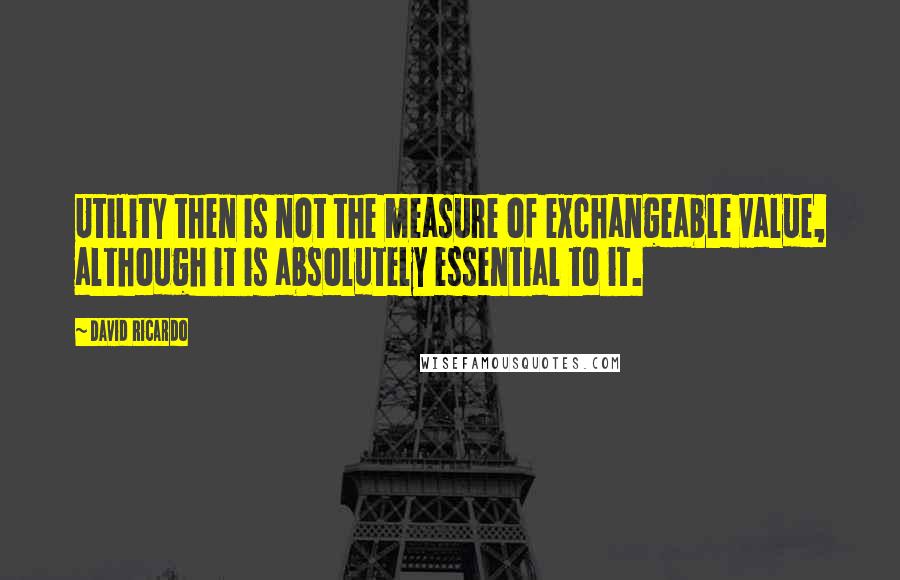 David Ricardo Quotes: Utility then is not the measure of exchangeable value, although it is absolutely essential to it.