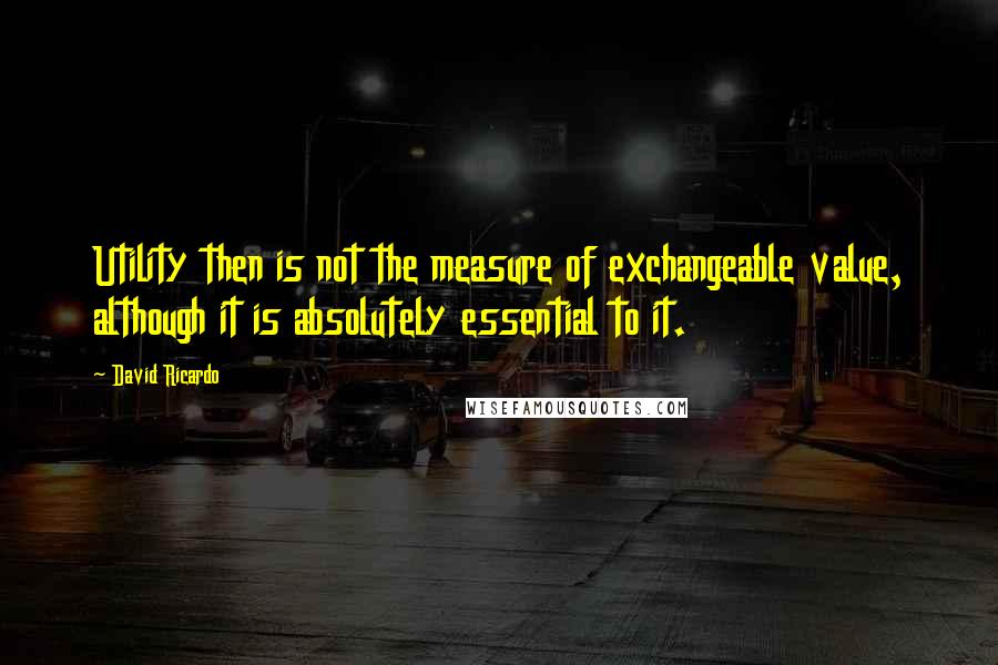 David Ricardo Quotes: Utility then is not the measure of exchangeable value, although it is absolutely essential to it.