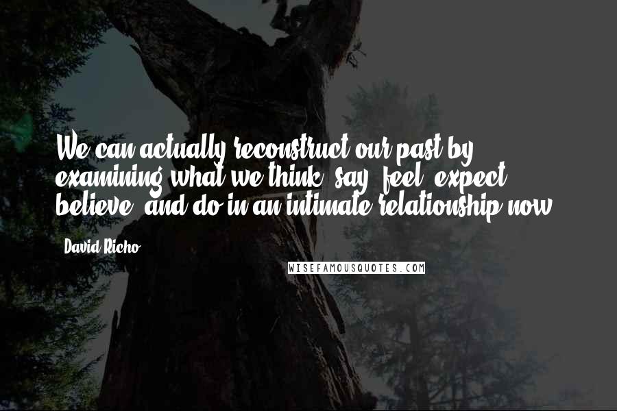 David Richo Quotes: We can actually reconstruct our past by examining what we think, say, feel, expect, believe, and do in an intimate relationship now.