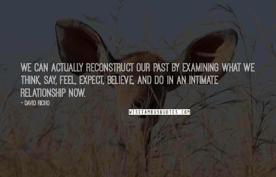 David Richo Quotes: We can actually reconstruct our past by examining what we think, say, feel, expect, believe, and do in an intimate relationship now.