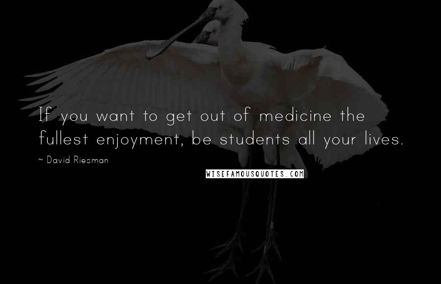 David Riesman Quotes: If you want to get out of medicine the fullest enjoyment, be students all your lives.