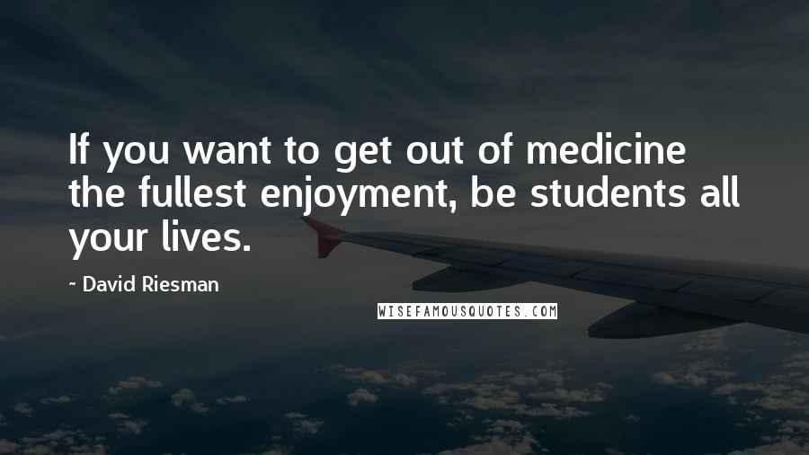 David Riesman Quotes: If you want to get out of medicine the fullest enjoyment, be students all your lives.