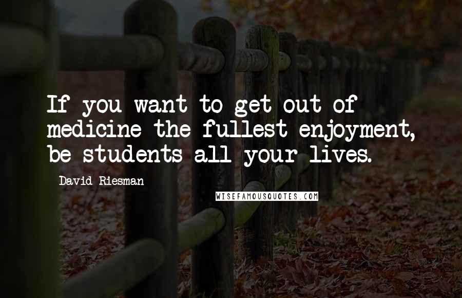 David Riesman Quotes: If you want to get out of medicine the fullest enjoyment, be students all your lives.