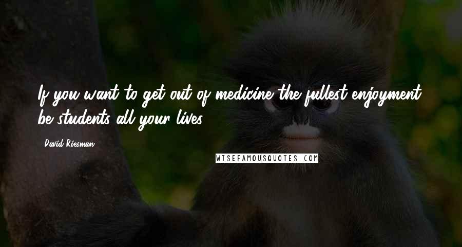 David Riesman Quotes: If you want to get out of medicine the fullest enjoyment, be students all your lives.