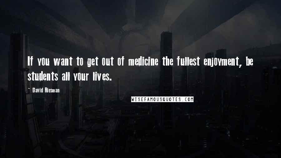 David Riesman Quotes: If you want to get out of medicine the fullest enjoyment, be students all your lives.