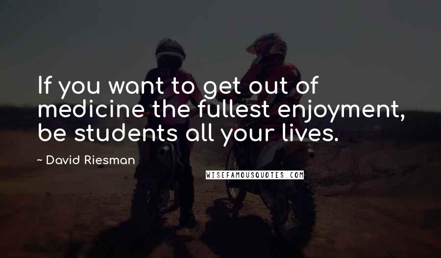 David Riesman Quotes: If you want to get out of medicine the fullest enjoyment, be students all your lives.