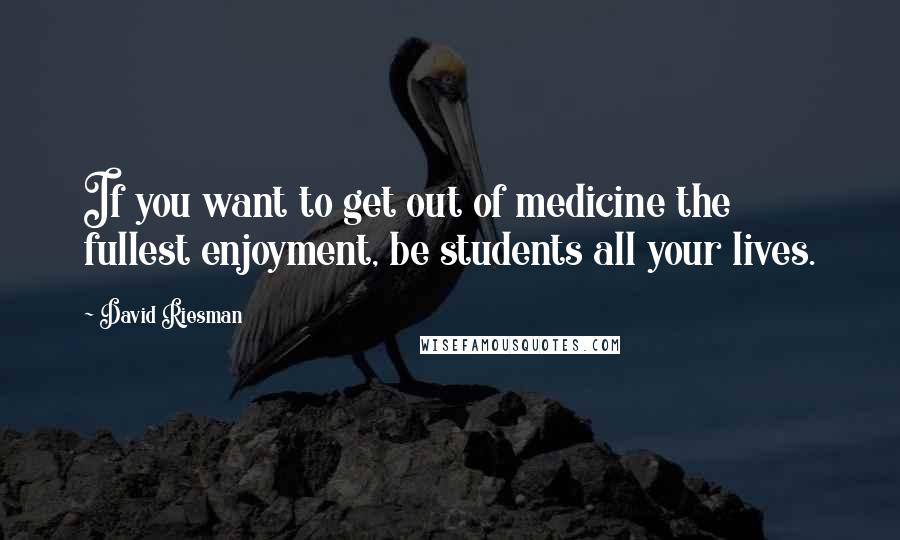 David Riesman Quotes: If you want to get out of medicine the fullest enjoyment, be students all your lives.