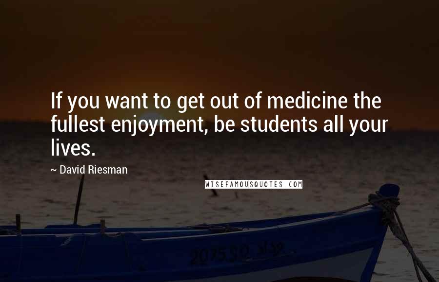 David Riesman Quotes: If you want to get out of medicine the fullest enjoyment, be students all your lives.
