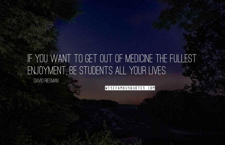 David Riesman Quotes: If you want to get out of medicine the fullest enjoyment, be students all your lives.