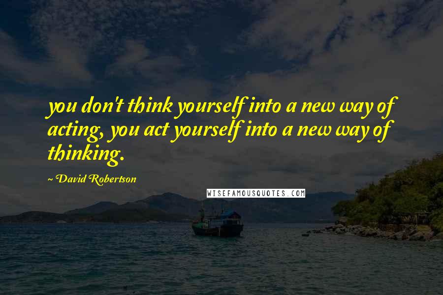 David Robertson Quotes: you don't think yourself into a new way of acting, you act yourself into a new way of thinking.