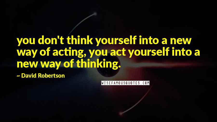 David Robertson Quotes: you don't think yourself into a new way of acting, you act yourself into a new way of thinking.