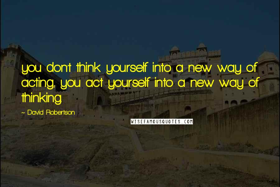 David Robertson Quotes: you don't think yourself into a new way of acting, you act yourself into a new way of thinking.