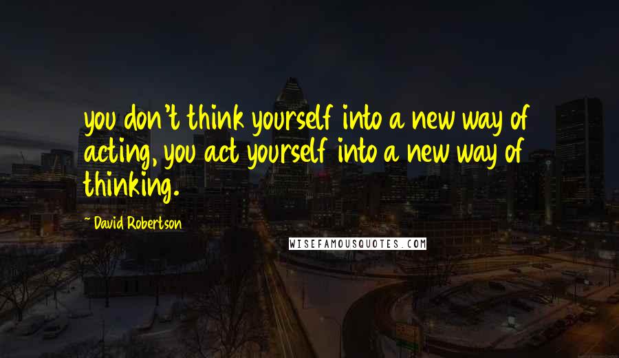 David Robertson Quotes: you don't think yourself into a new way of acting, you act yourself into a new way of thinking.