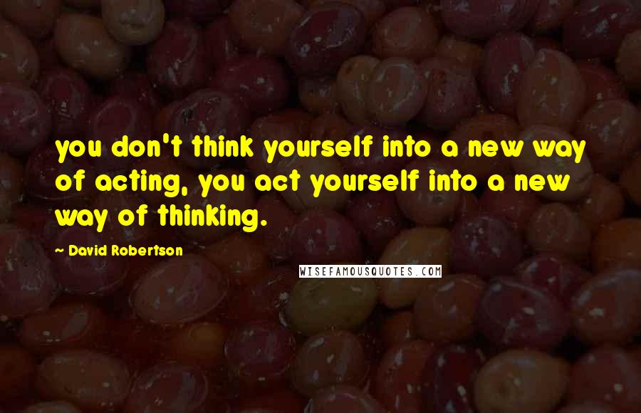 David Robertson Quotes: you don't think yourself into a new way of acting, you act yourself into a new way of thinking.