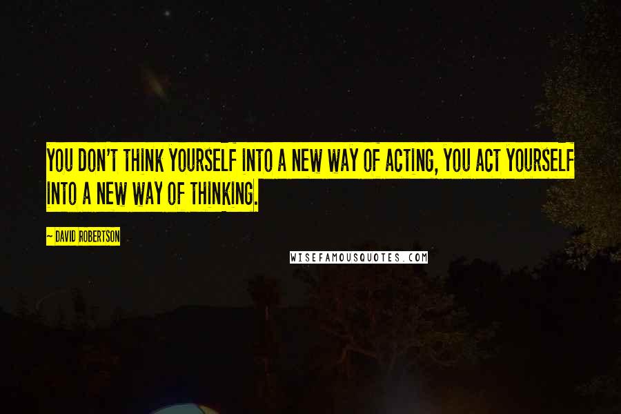 David Robertson Quotes: you don't think yourself into a new way of acting, you act yourself into a new way of thinking.