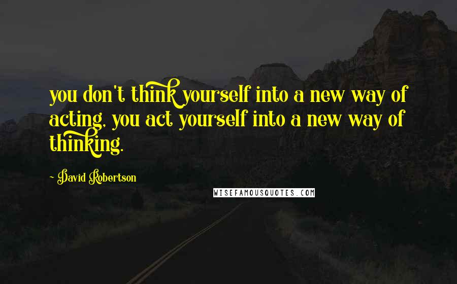 David Robertson Quotes: you don't think yourself into a new way of acting, you act yourself into a new way of thinking.