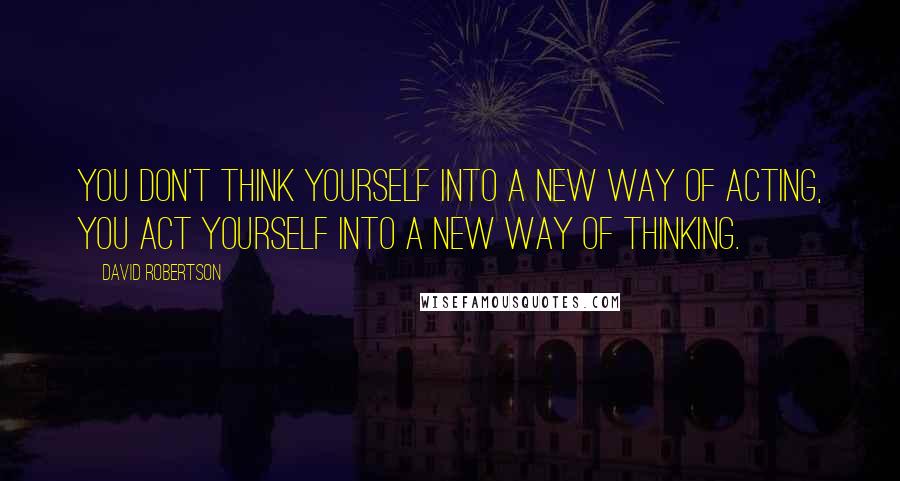 David Robertson Quotes: you don't think yourself into a new way of acting, you act yourself into a new way of thinking.