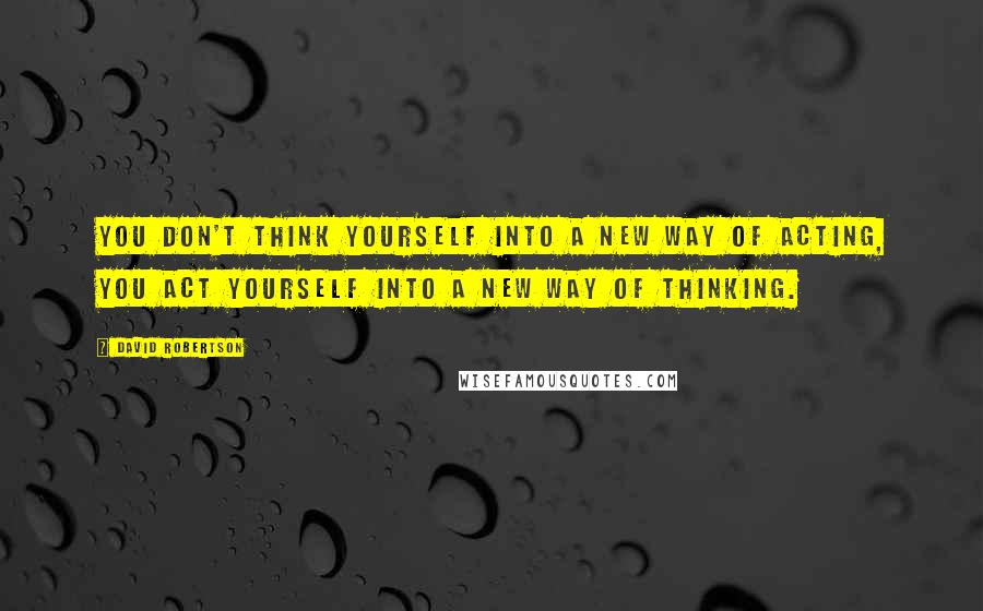 David Robertson Quotes: you don't think yourself into a new way of acting, you act yourself into a new way of thinking.