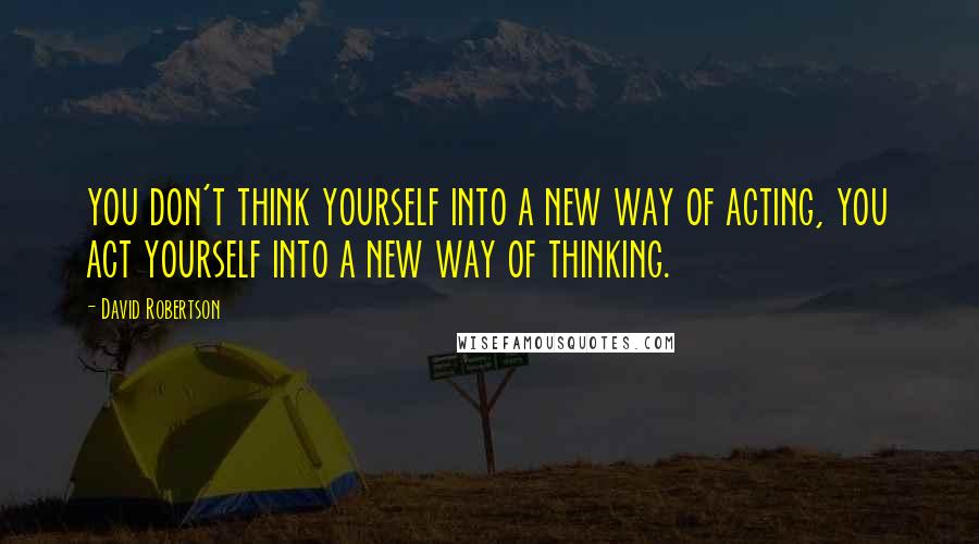 David Robertson Quotes: you don't think yourself into a new way of acting, you act yourself into a new way of thinking.