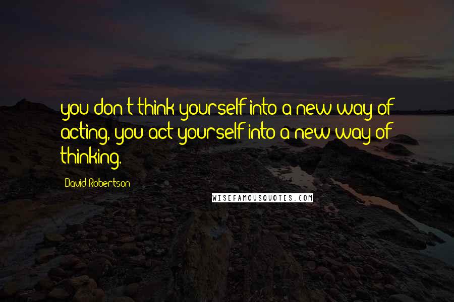 David Robertson Quotes: you don't think yourself into a new way of acting, you act yourself into a new way of thinking.