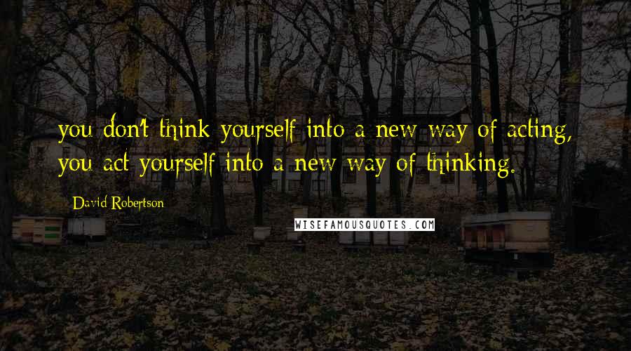 David Robertson Quotes: you don't think yourself into a new way of acting, you act yourself into a new way of thinking.