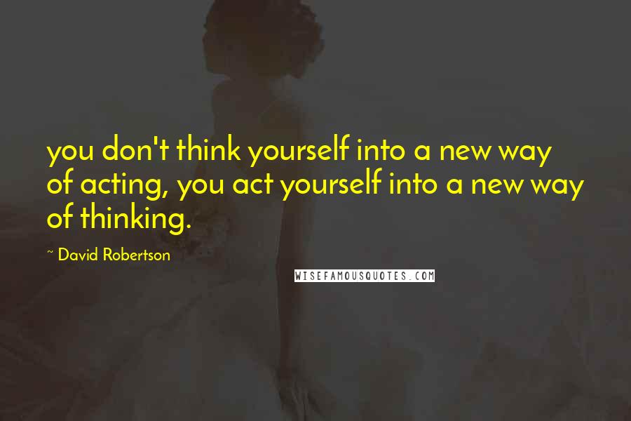 David Robertson Quotes: you don't think yourself into a new way of acting, you act yourself into a new way of thinking.