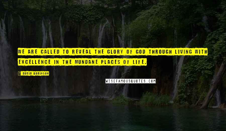 David Robinson Quotes: We are called to reveal the glory of God through living with excellence in the mundane places of life.