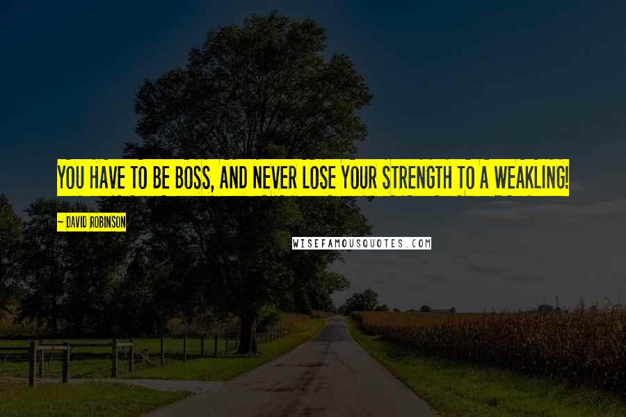 David Robinson Quotes: YOU HAVE TO BE BOSS, AND NEVER LOSE YOUR STRENGTH TO A WEAKLING!